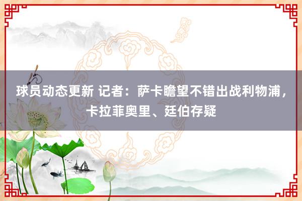 球员动态更新 记者：萨卡瞻望不错出战利物浦，卡拉菲奥里、廷伯存疑