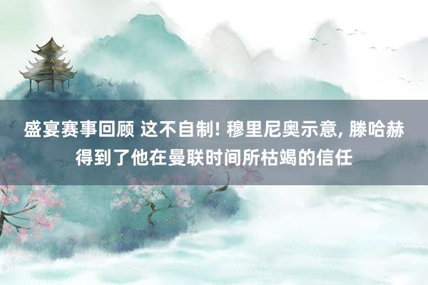 盛宴赛事回顾 这不自制! 穆里尼奥示意, 滕哈赫得到了他在曼联时间所枯竭的信任