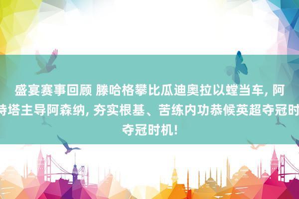 盛宴赛事回顾 滕哈格攀比瓜迪奥拉以螳当车, 阿尔特塔主导阿森纳, 夯实根基、苦练内功恭候英超夺冠时机!