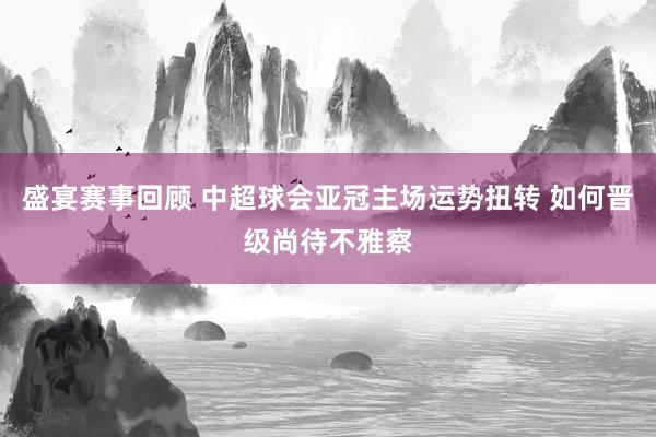 盛宴赛事回顾 中超球会亚冠主场运势扭转 如何晋级尚待不雅察