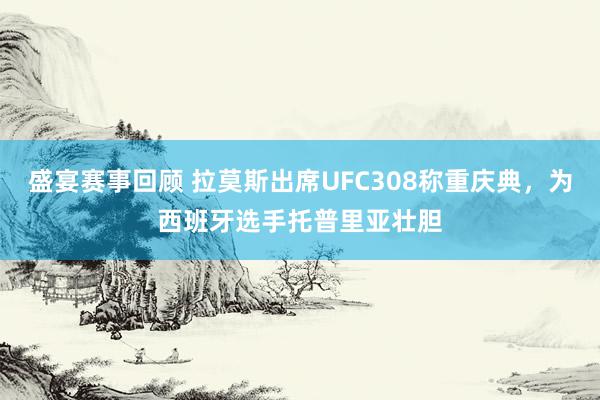 盛宴赛事回顾 拉莫斯出席UFC308称重庆典，为西班牙选手托普里亚壮胆