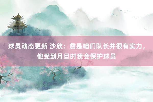 球员动态更新 沙欣：詹是咱们队长并很有实力，他受到月旦时我会保护球员