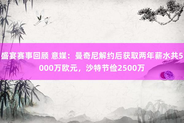 盛宴赛事回顾 意媒：曼奇尼解约后获取两年薪水共5000万欧元，沙特节俭2500万