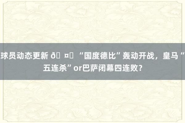 球员动态更新 🤔“国度德比”轰动开战，皇马“五连杀”or巴萨闭幕四连败？