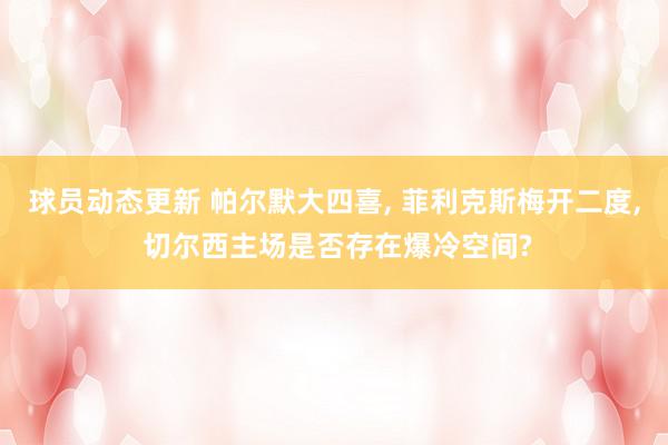 球员动态更新 帕尔默大四喜, 菲利克斯梅开二度, 切尔西主场是否存在爆冷空间?