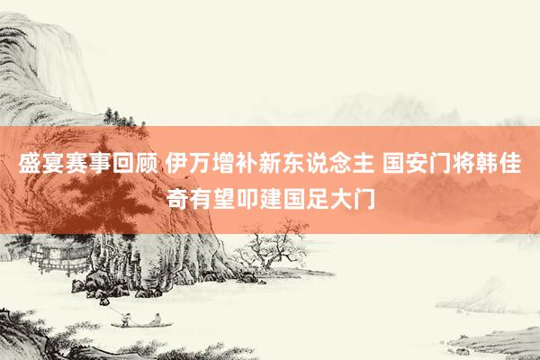 盛宴赛事回顾 伊万增补新东说念主 国安门将韩佳奇有望叩建国足大门