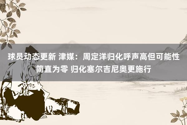 球员动态更新 津媒：周定洋归化呼声高但可能性简直为零 归化塞尔吉尼奥更施行