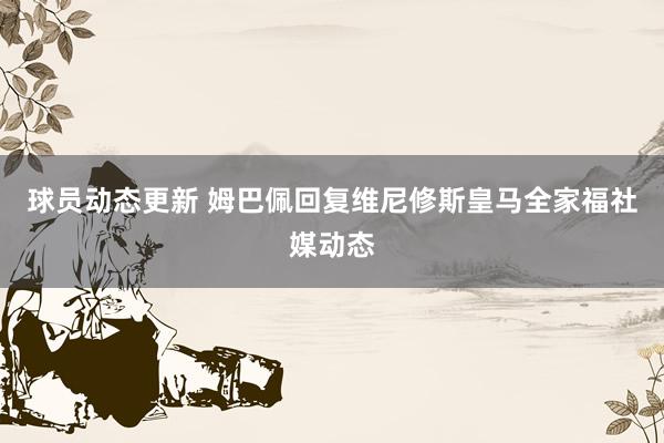 球员动态更新 姆巴佩回复维尼修斯皇马全家福社媒动态