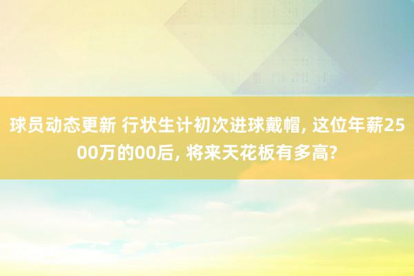 球员动态更新 行状生计初次进球戴帽, 这位年薪2500万的00后, 将来天花板有多高?