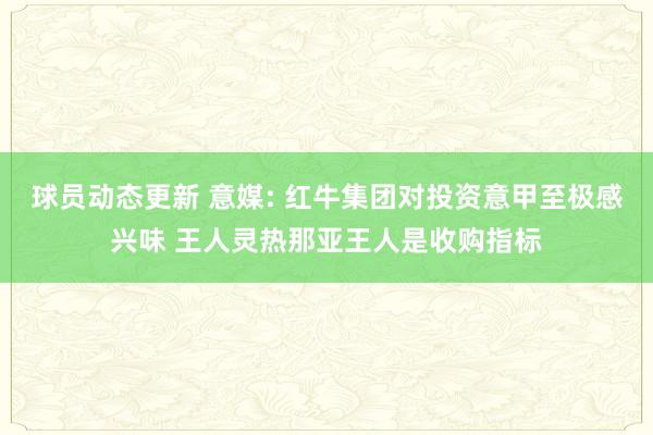 球员动态更新 意媒: 红牛集团对投资意甲至极感兴味 王人灵热那亚王人是收购指标