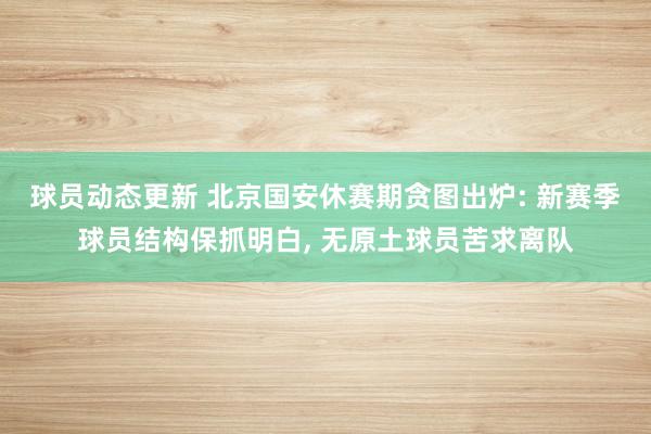 球员动态更新 北京国安休赛期贪图出炉: 新赛季球员结构保抓明白, 无原土球员苦求离队