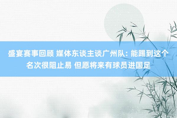 盛宴赛事回顾 媒体东谈主谈广州队: 能踢到这个名次很阻止易 但愿将来有球员进国足