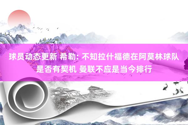 球员动态更新 希勒: 不知拉什福德在阿莫林球队是否有契机 曼联不应是当今排行