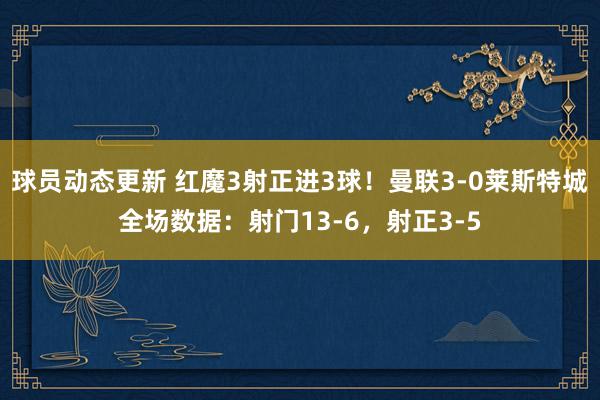 球员动态更新 红魔3射正进3球！曼联3-0莱斯特城全场数据：射门13-6，射正3-5