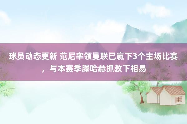 球员动态更新 范尼率领曼联已赢下3个主场比赛，与本赛季滕哈赫抓教下相易