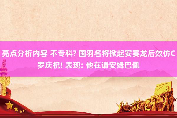 亮点分析内容 不专科? 国羽名将掀起安赛龙后效仿C罗庆祝! 表现: 他在请安姆巴佩