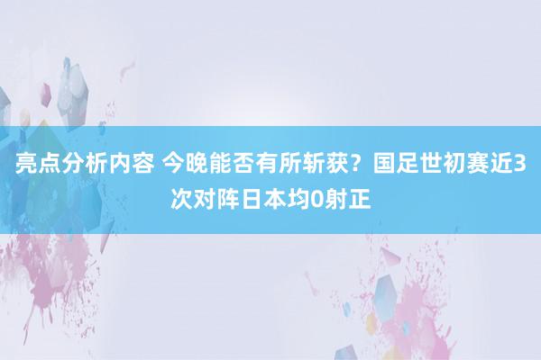 亮点分析内容 今晚能否有所斩获？国足世初赛近3次对阵日本均0射正