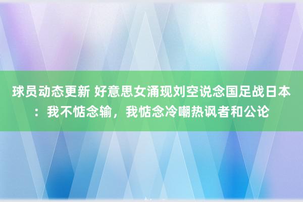 球员动态更新 好意思女涌现刘空说念国足战日本：我不惦念输，我惦念冷嘲热讽者和公论