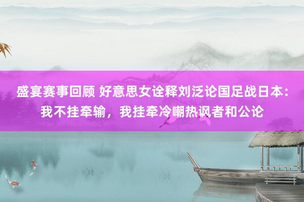 盛宴赛事回顾 好意思女诠释刘泛论国足战日本：我不挂牵输，我挂牵冷嘲热讽者和公论