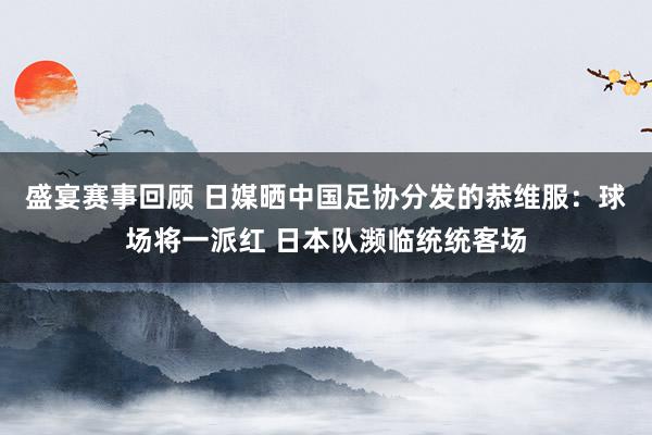 盛宴赛事回顾 日媒晒中国足协分发的恭维服：球场将一派红 日本队濒临统统客场