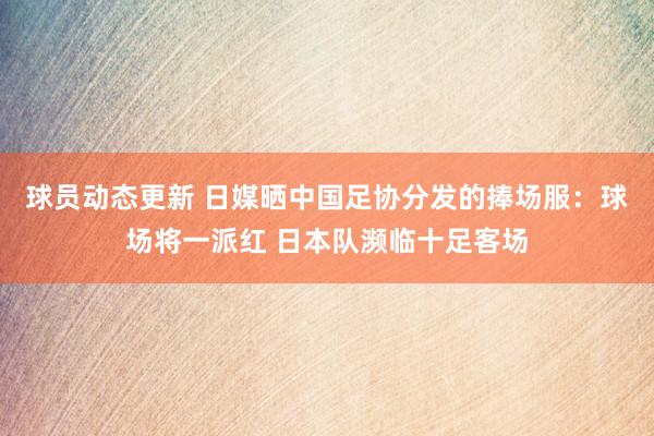 球员动态更新 日媒晒中国足协分发的捧场服：球场将一派红 日本队濒临十足客场