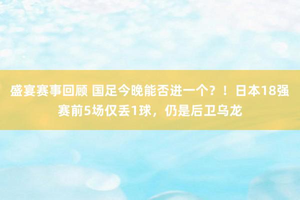 盛宴赛事回顾 国足今晚能否进一个？！日本18强赛前5场仅丢1球，仍是后卫乌龙