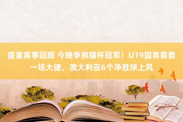 盛宴赛事回顾 今晚争熊猫杯冠军！U19国青需要一场大捷，澳大利亚6个净胜球上风