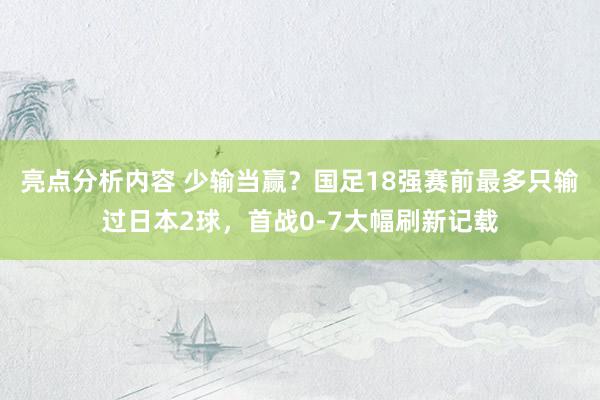 亮点分析内容 少输当赢？国足18强赛前最多只输过日本2球，首战0-7大幅刷新记载