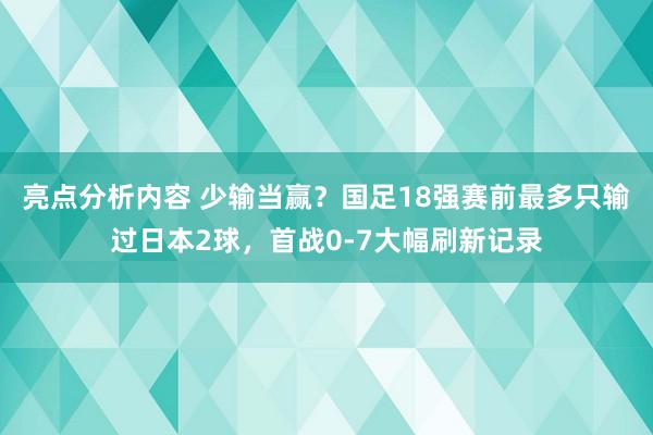 亮点分析内容 少输当赢？国足18强赛前最多只输过日本2球，首战0-7大幅刷新记录