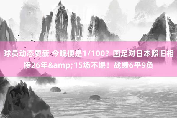 球员动态更新 今晚便是1/100？国足对日本照旧相接26年&15场不堪！战绩6平9负