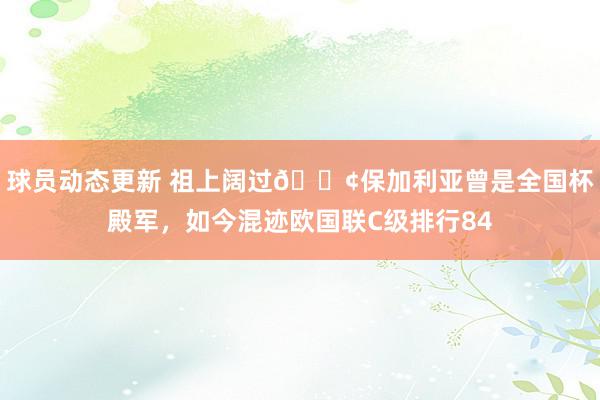 球员动态更新 祖上阔过😢保加利亚曾是全国杯殿军，如今混迹欧国联C级排行84