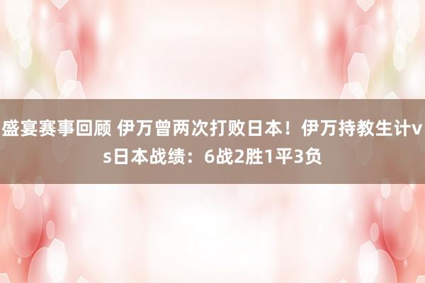 盛宴赛事回顾 伊万曾两次打败日本！伊万持教生计vs日本战绩：6战2胜1平3负