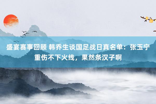 盛宴赛事回顾 韩乔生谈国足战日真名单：张玉宁重伤不下火线，果然条汉子啊