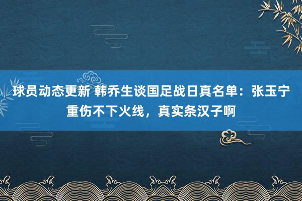 球员动态更新 韩乔生谈国足战日真名单：张玉宁重伤不下火线，真实条汉子啊