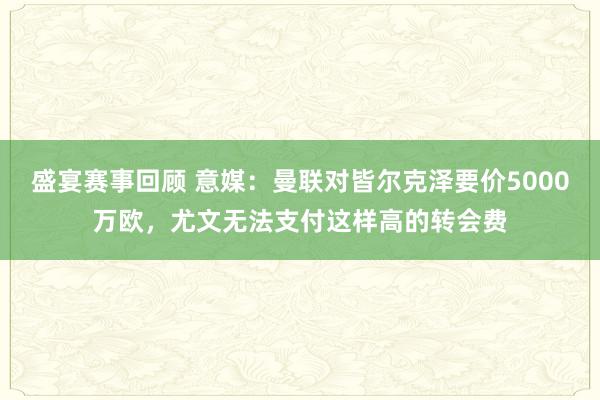 盛宴赛事回顾 意媒：曼联对皆尔克泽要价5000万欧，尤文无法支付这样高的转会费