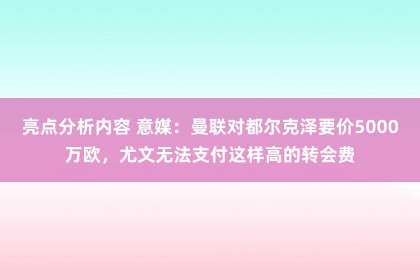 亮点分析内容 意媒：曼联对都尔克泽要价5000万欧，尤文无法支付这样高的转会费