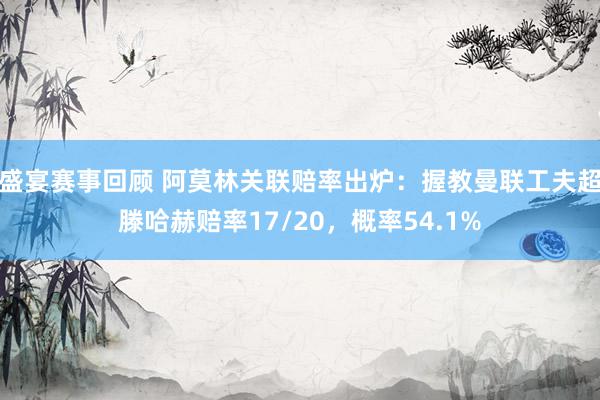 盛宴赛事回顾 阿莫林关联赔率出炉：握教曼联工夫超滕哈赫赔率17/20，概率54.1%