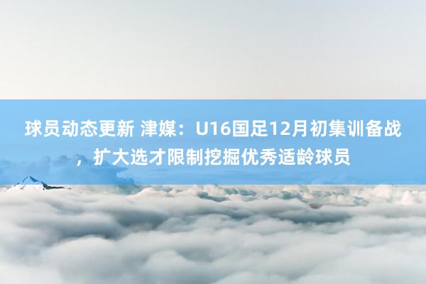 球员动态更新 津媒：U16国足12月初集训备战，扩大选才限制挖掘优秀适龄球员