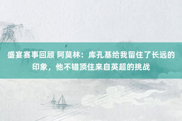 盛宴赛事回顾 阿莫林：库孔基给我留住了长远的印象，他不错顶住来自英超的挑战