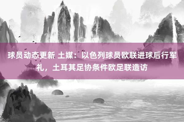 球员动态更新 土媒：以色列球员欧联进球后行军礼，土耳其足协条件欧足联造访