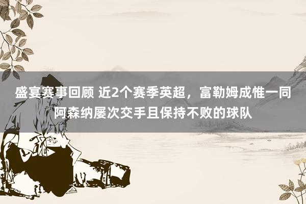 盛宴赛事回顾 近2个赛季英超，富勒姆成惟一同阿森纳屡次交手且保持不败的球队