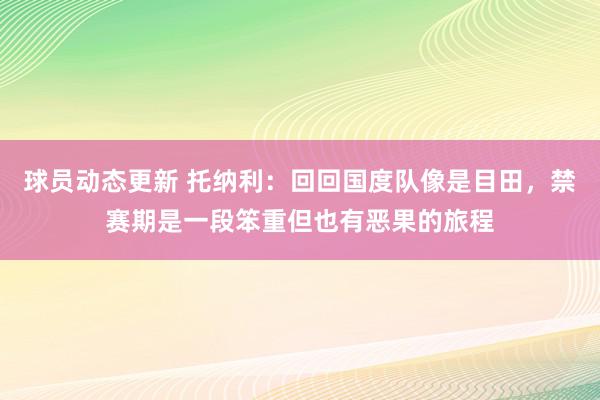 球员动态更新 托纳利：回回国度队像是目田，禁赛期是一段笨重但也有恶果的旅程