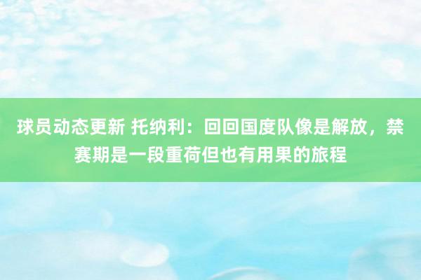 球员动态更新 托纳利：回回国度队像是解放，禁赛期是一段重荷但也有用果的旅程