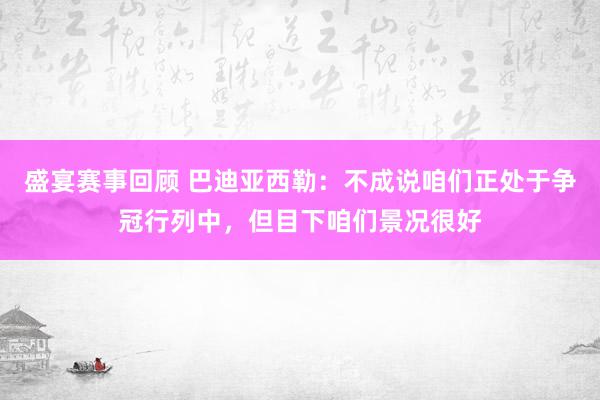 盛宴赛事回顾 巴迪亚西勒：不成说咱们正处于争冠行列中，但目下咱们景况很好