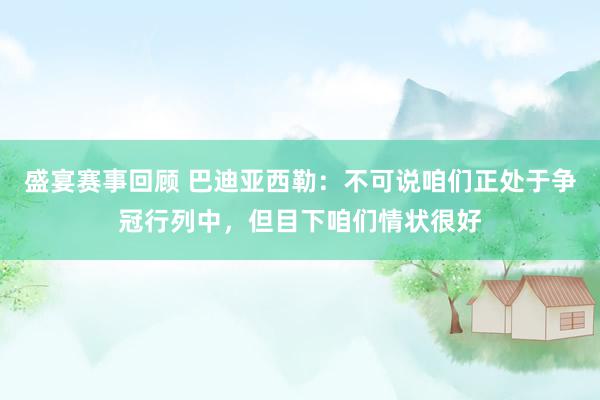 盛宴赛事回顾 巴迪亚西勒：不可说咱们正处于争冠行列中，但目下咱们情状很好