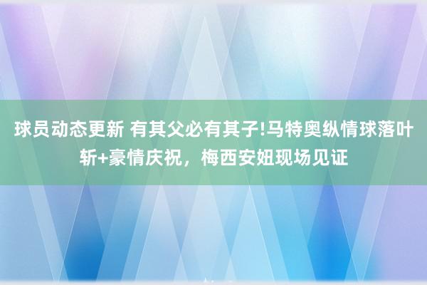 球员动态更新 有其父必有其子!马特奥纵情球落叶斩+豪情庆祝，梅西安妞现场见证