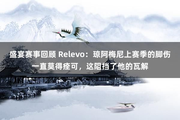 盛宴赛事回顾 Relevo：琼阿梅尼上赛季的脚伤一直莫得痊可，这阻挡了他的瓦解