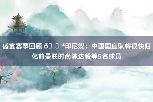 盛宴赛事回顾 😲印尼媒：中国国度队将很快归化前曼联时尚陈达毅等5名球员