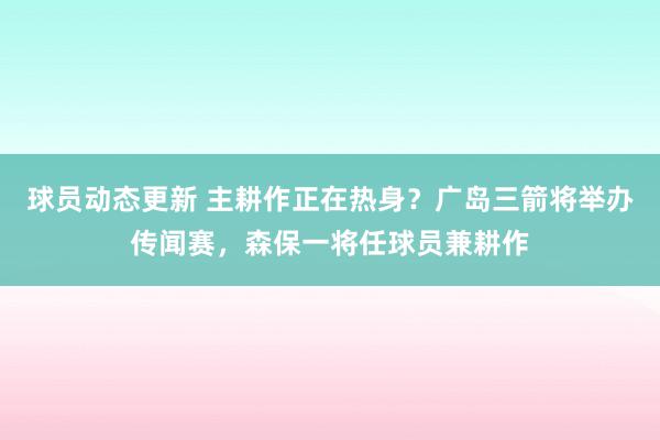 球员动态更新 主耕作正在热身？广岛三箭将举办传闻赛，森保一将任球员兼耕作