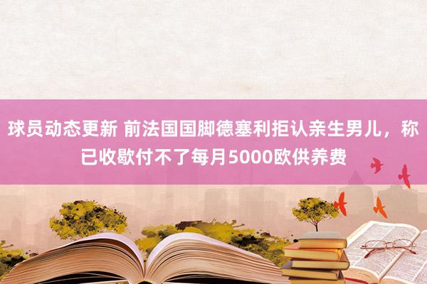 球员动态更新 前法国国脚德塞利拒认亲生男儿，称已收歇付不了每月5000欧供养费